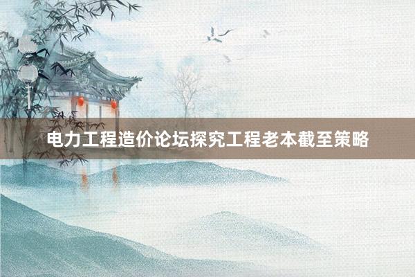 电力工程造价论坛探究工程老本截至策略