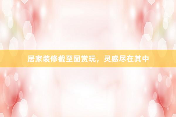 居家装修截至图赏玩，灵感尽在其中