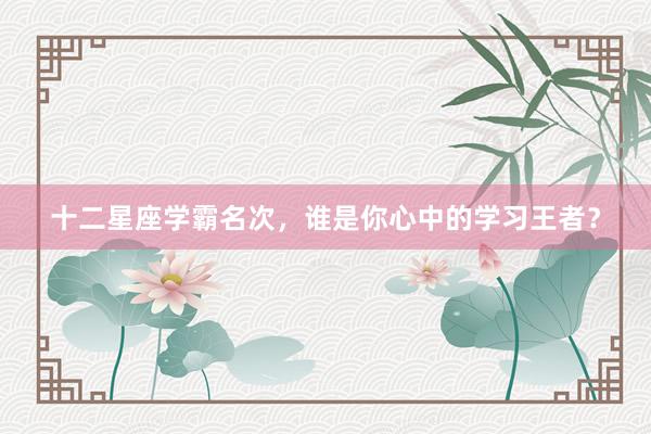 十二星座学霸名次，谁是你心中的学习王者？