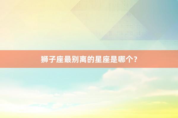 狮子座最别离的星座是哪个？