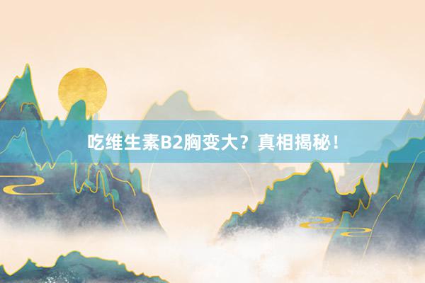 吃维生素B2胸变大？真相揭秘！