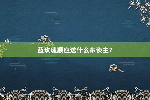 蓝玫瑰顺应送什么东谈主？