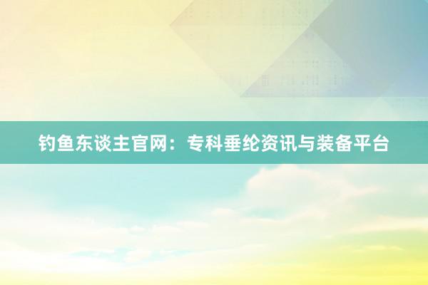 钓鱼东谈主官网：专科垂纶资讯与装备平台