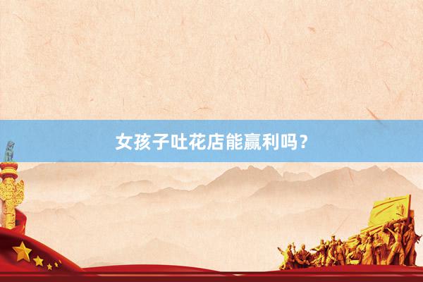 女孩子吐花店能赢利吗？