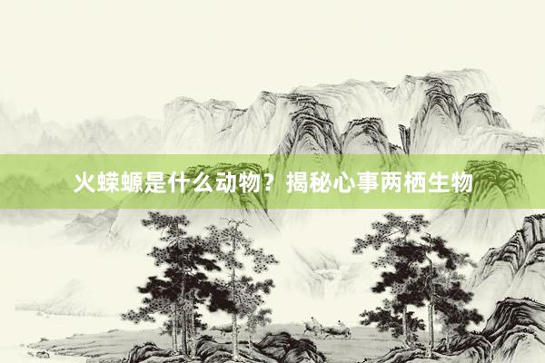 火蝾螈是什么动物？揭秘心事两栖生物